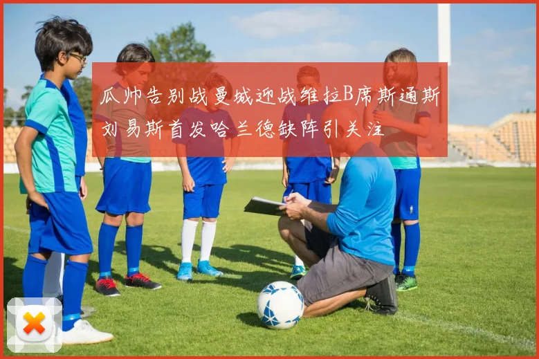 瓜帅告别战曼城迎战维拉B席斯通斯刘易斯首发哈兰德缺阵引关注