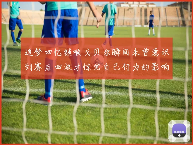 追梦回忆锁喉戈贝尔瞬间未曾意识到赛后回放才惊觉自己行为的影响