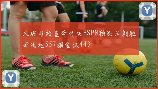 文班与约基奇对决ESPN预测马刺胜率高达557掘金仅443
