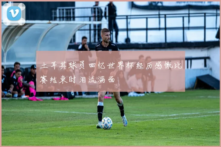 土耳其球员回忆世界杯经历感慨比赛结束时泪流满面