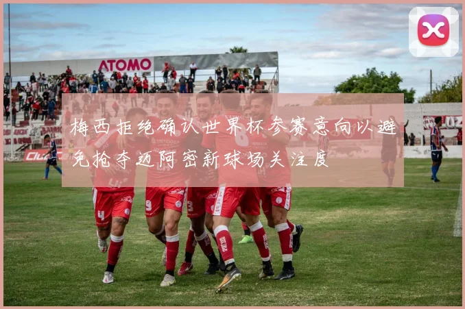 梅西拒绝确认世界杯参赛意向以避免抢夺迈阿密新球场关注度