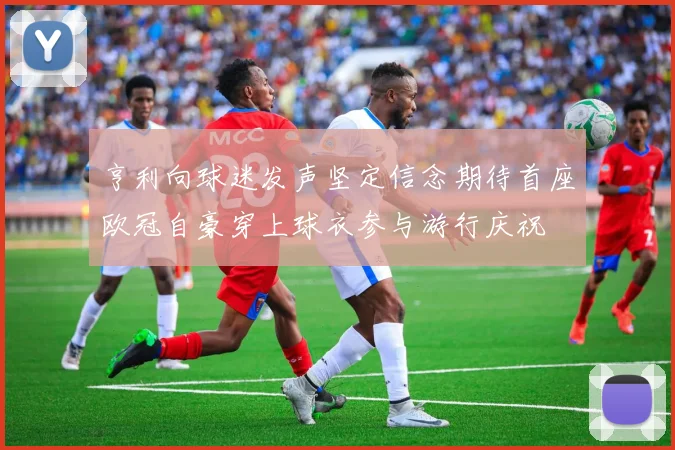亨利向球迷发声坚定信念期待首座欧冠自豪穿上球衣参与游行庆祝