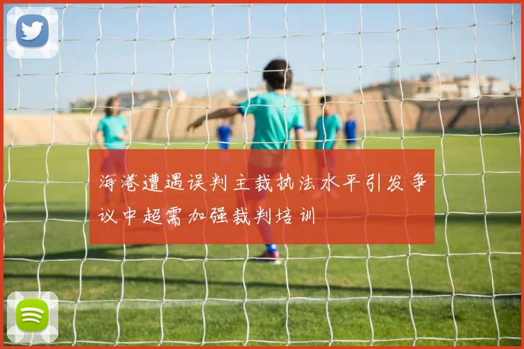 海港遭遇误判主裁执法水平引发争议中超需加强裁判培训