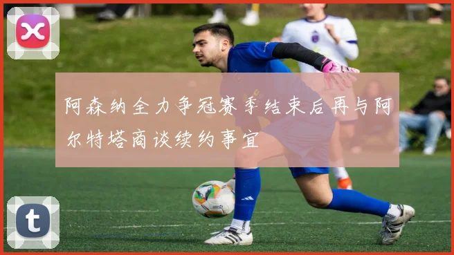 阿森纳全力争冠赛季结束后再与阿尔特塔商谈续约事宜