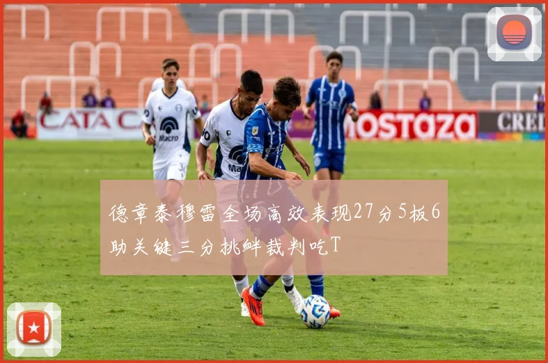 德章泰穆雷全场高效表现27分5板6助关键三分挑衅裁判吃T