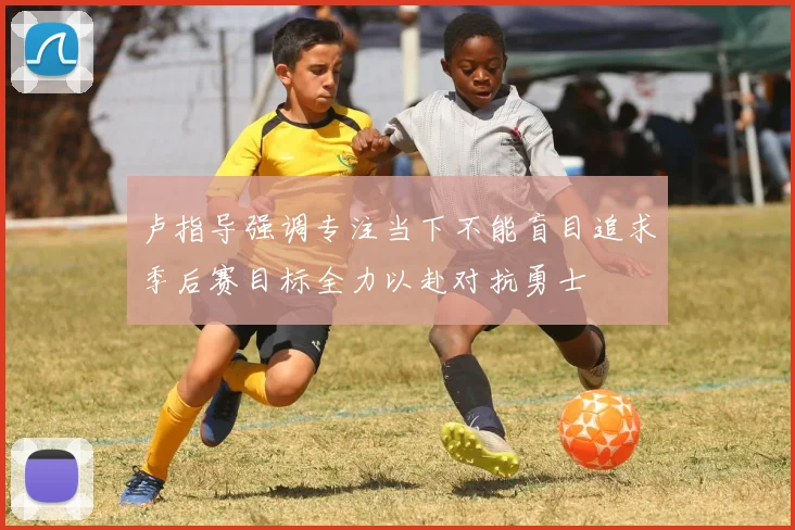 卢指导强调专注当下不能盲目追求季后赛目标全力以赴对抗勇士