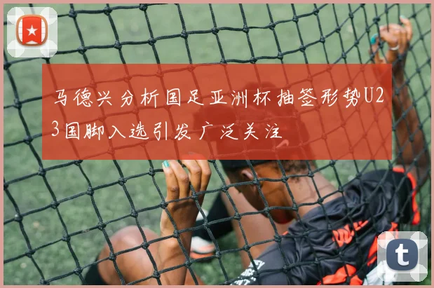 马德兴分析国足亚洲杯抽签形势U23国脚入选引发广泛关注