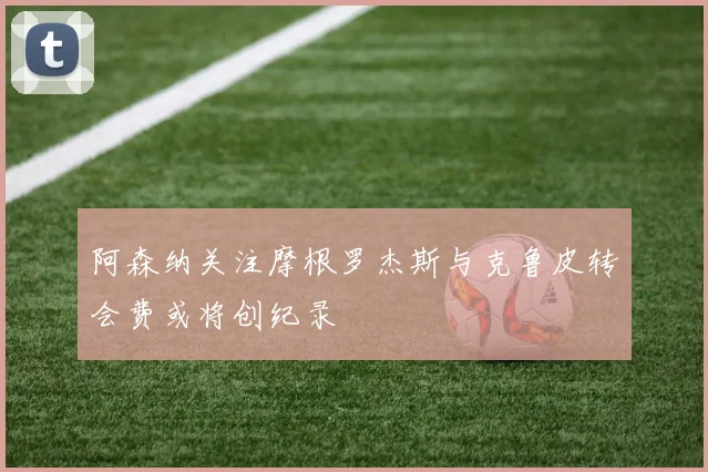 阿森纳关注摩根罗杰斯与克鲁皮转会费或将创纪录