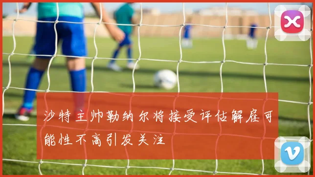 沙特主帅勒纳尔将接受评估解雇可能性不高引发关注