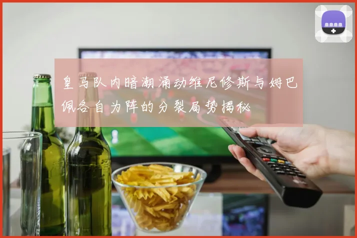 皇马队内暗潮涌动维尼修斯与姆巴佩各自为阵的分裂局势揭秘