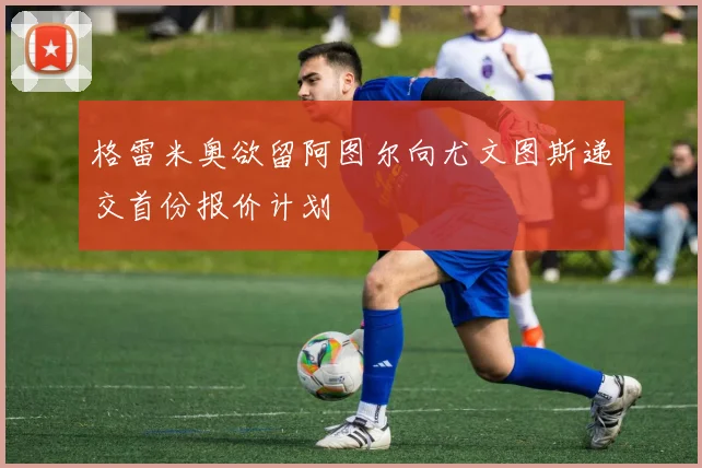 格雷米奥欲留阿图尔向尤文图斯递交首份报价计划
