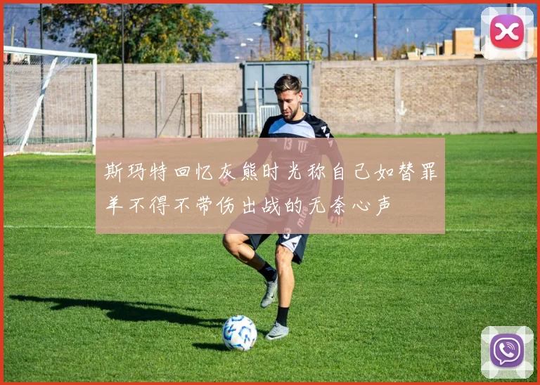 斯玛特回忆灰熊时光称自己如替罪羊不得不带伤出战的无奈心声