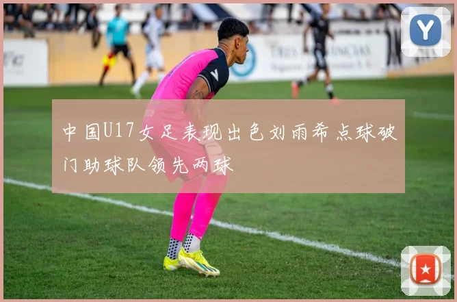 中国U17女足表现出色刘雨希点球破门助球队领先两球
