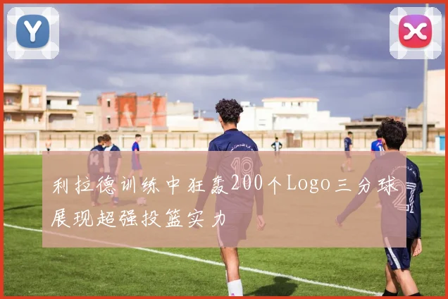 利拉德训练中狂轰200个Logo三分球展现超强投篮实力